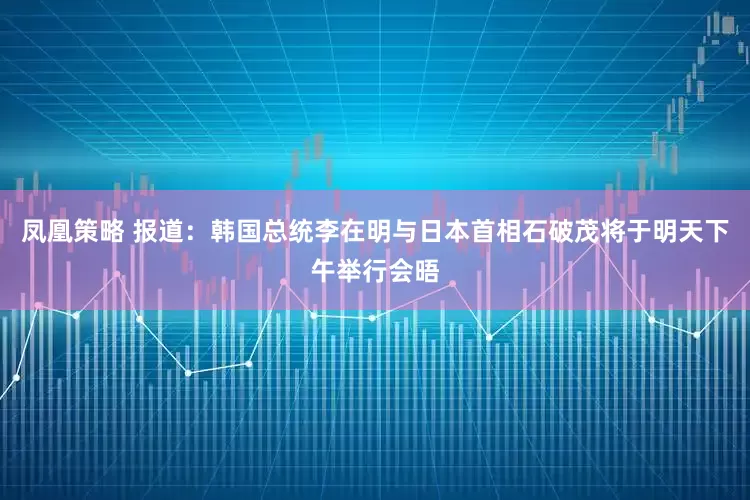 凤凰策略 报道：韩国总统李在明与日本首相石破茂将于明天下午举行会晤