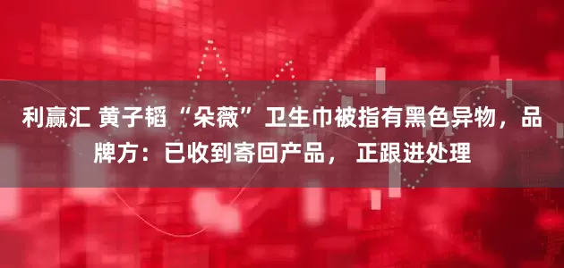 利赢汇 黄子韬 “朵薇” 卫生巾被指有黑色异物，品牌方：已收到寄回产品， 正跟进处理