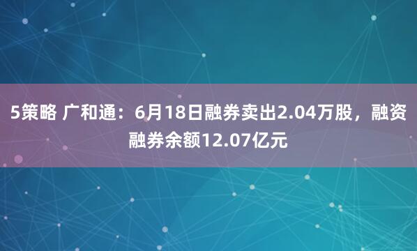 5策略 广和通：6月18日融券卖出2.04万股，融资融券余额12.07亿元