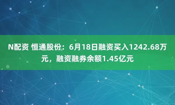 N配资 恒通股份：6月18日融资买入1242.68万元，融资融券余额1.45亿元