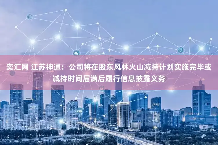 奕汇网 江苏神通：公司将在股东风林火山减持计划实施完毕或减持时间届满后履行信息披露义务