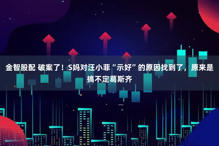 金智股配 破案了！S妈对汪小菲“示好”的原因找到了，原来是搞不定葛斯齐