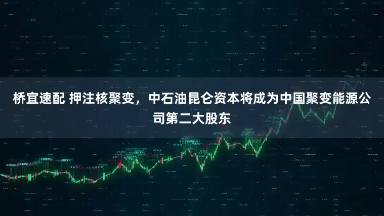 桥宜速配 押注核聚变，中石油昆仑资本将成为中国聚变能源公司第二大股东