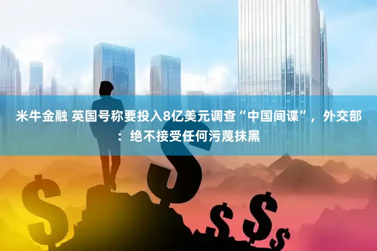 米牛金融 英国号称要投入8亿美元调查“中国间谍”，外交部：绝不接受任何污蔑抹黑
