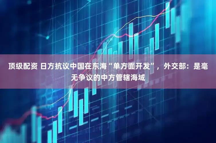 顶级配资 日方抗议中国在东海“单方面开发”，外交部：是毫无争议的中方管辖海域