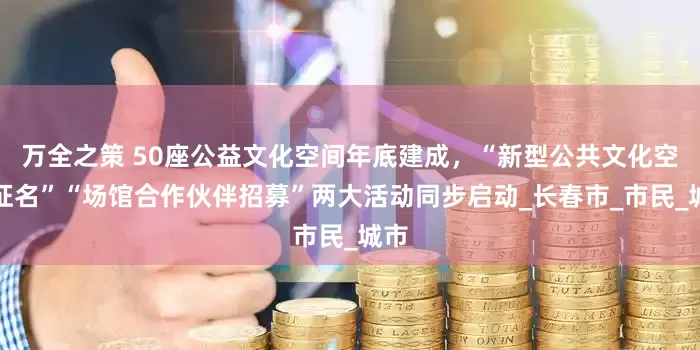 万全之策 50座公益文化空间年底建成，“新型公共文化空间征名”“场馆合作伙伴招募”两大活动同步启动_长春市_市民_城市