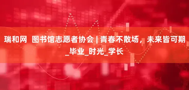 瑞和网  图书馆志愿者协会 | 青春不散场，未来皆可期_毕业_时光_学长
