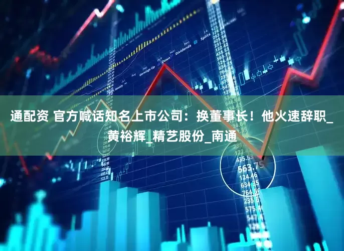 通配资 官方喊话知名上市公司：换董事长！他火速辞职_黄裕辉_精艺股份_南通