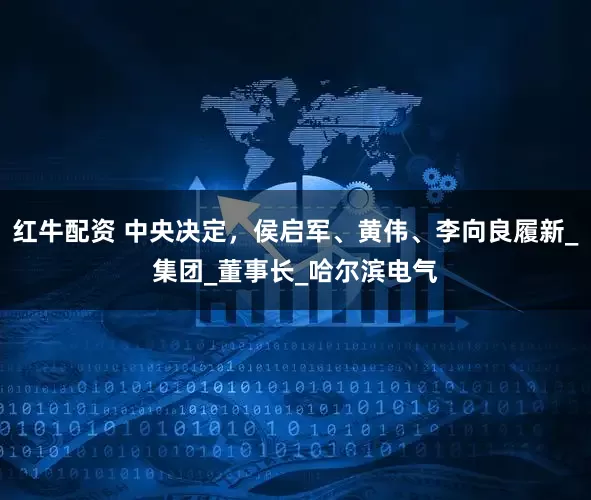 红牛配资 中央决定，侯启军、黄伟、李向良履新_集团_董事长_哈尔滨电气
