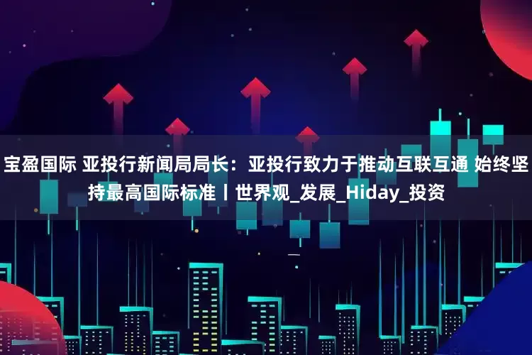 宝盈国际 亚投行新闻局局长：亚投行致力于推动互联互通 始终坚持最高国际标准丨世界观_发展_Hiday_投资