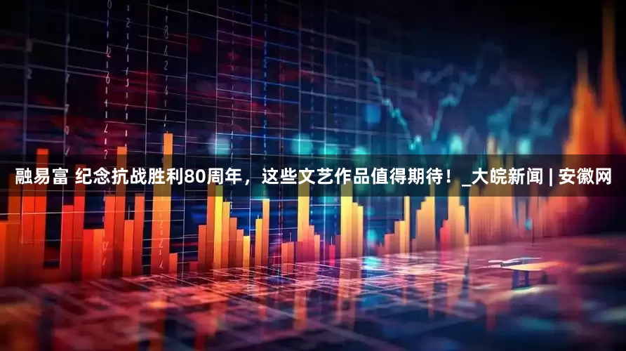 融易富 纪念抗战胜利80周年，这些文艺作品值得期待！_大皖新闻 | 安徽网