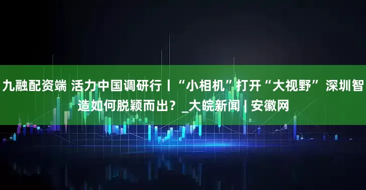 九融配资端 活力中国调研行丨“小相机”打开“大视野” 深圳智造如何脱颖而出？_大皖新闻 | 安徽网