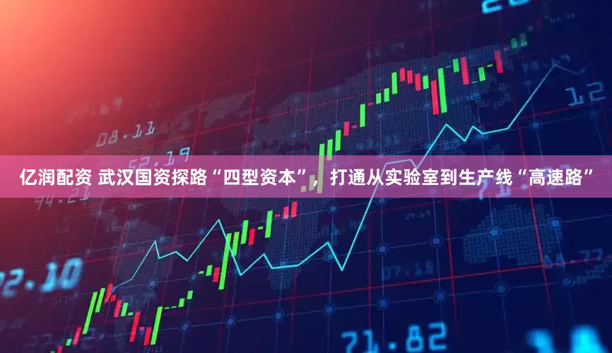 亿润配资 武汉国资探路“四型资本”，打通从实验室到生产线“高速路”