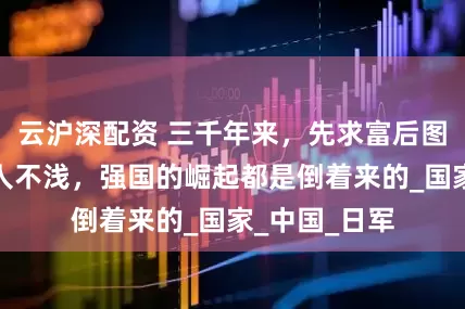 云沪深配资 三千年来，先求富后图强的思维害人不浅，强国的崛起都是倒着来的_国家_中国_日军