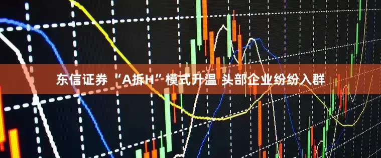 东信证券 “A拆H”模式升温 头部企业纷纷入群