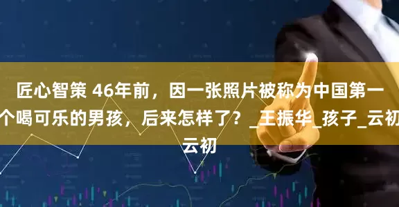 匠心智策 46年前，因一张照片被称为中国第一个喝可乐的男孩，后来怎样了？_王振华_孩子_云初