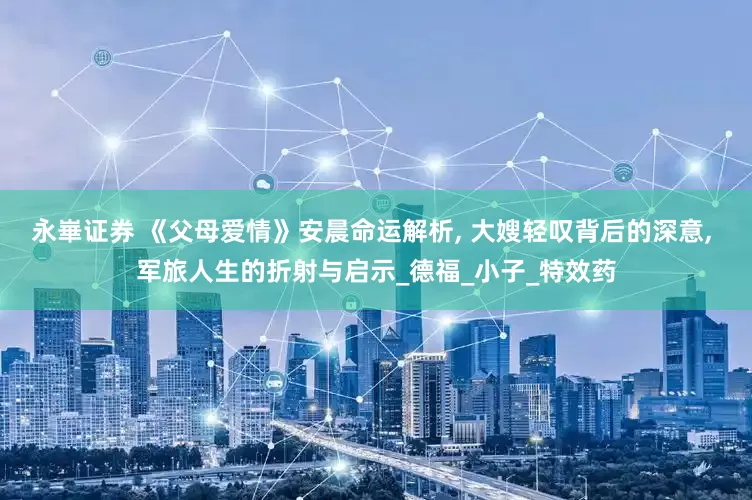 永崋证券 《父母爱情》安晨命运解析, 大嫂轻叹背后的深意, 军旅人生的折射与启示_德福_小子_特效药