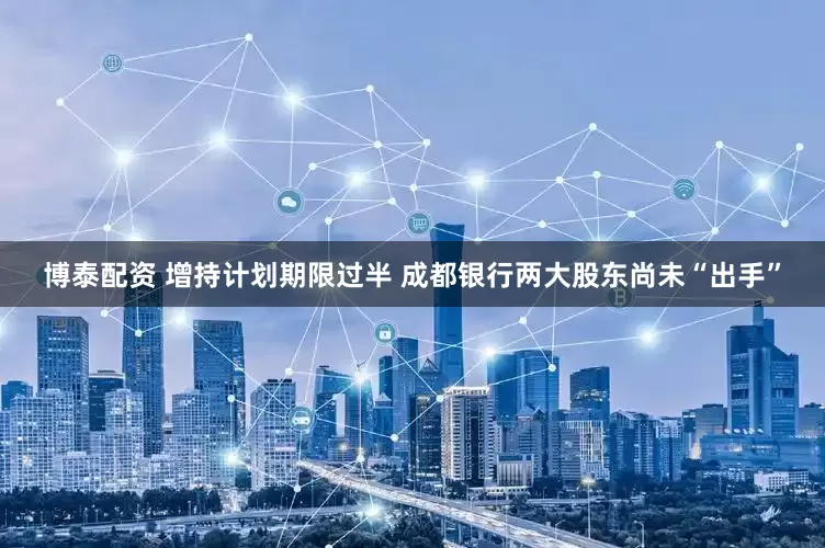 博泰配资 增持计划期限过半 成都银行两大股东尚未“出手”