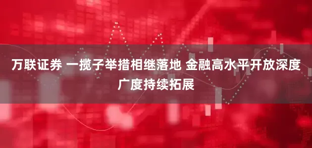 万联证券 一揽子举措相继落地 金融高水平开放深度广度持续拓展