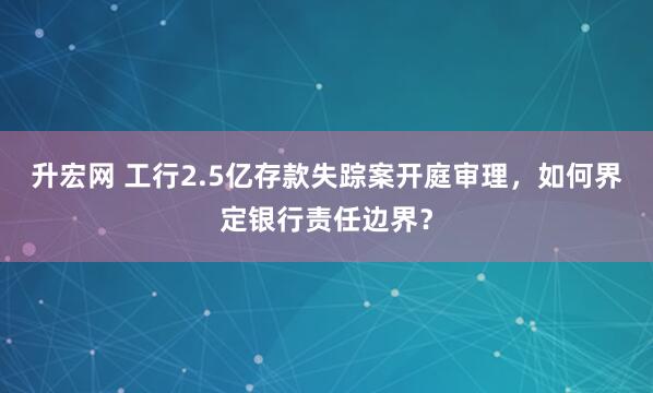 升宏网 工行2.5亿存款失踪案开庭审理，如何界定银行责任边界？
