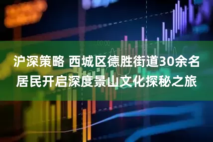沪深策略 西城区德胜街道30余名居民开启深度景山文化探秘之旅