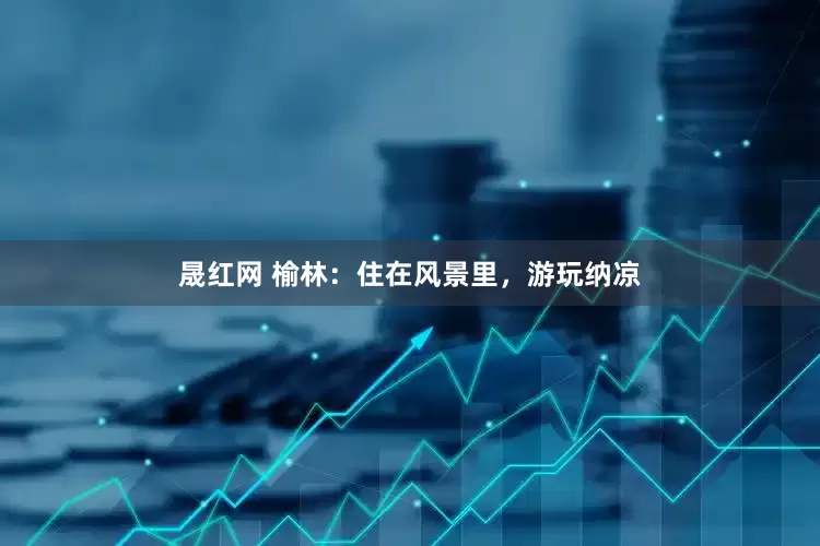 晟红网 榆林：住在风景里，游玩纳凉