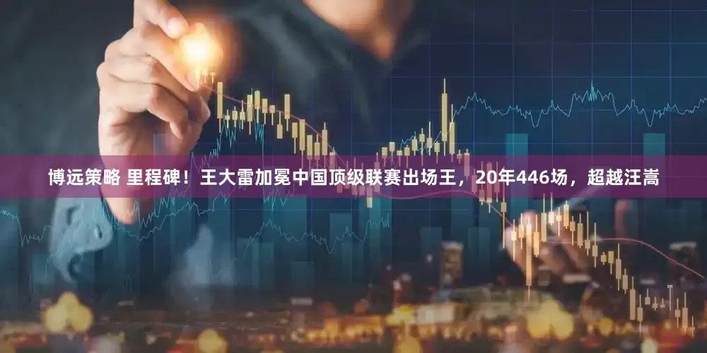 博远策略 里程碑！王大雷加冕中国顶级联赛出场王，20年446场，超越汪嵩