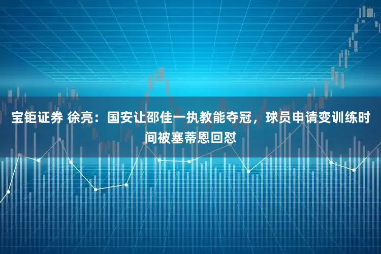 宝钜证券 徐亮：国安让邵佳一执教能夺冠，球员申请变训练时间被塞蒂恩回怼