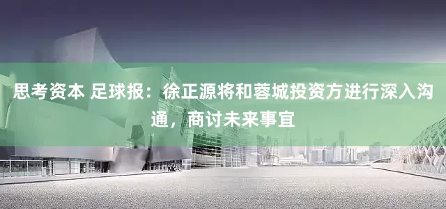 思考资本 足球报：徐正源将和蓉城投资方进行深入沟通，商讨未来事宜
