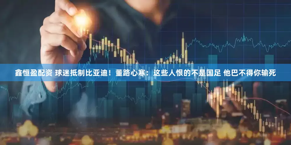 鑫恒盈配资 球迷抵制比亚迪！董路心寒：这些人恨的不是国足 他巴不得你输死