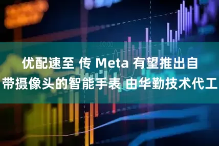 优配速至 传 Meta 有望推出自带摄像头的智能手表 由华勤技术代工