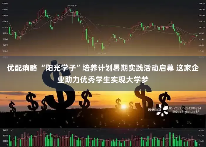 优配痢略 “阳光学子”培养计划暑期实践活动启幕 这家企业助力优秀学生实现大学梦