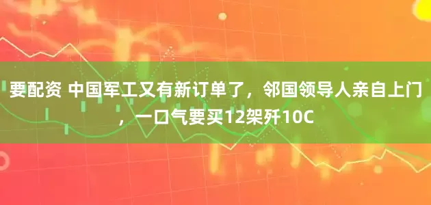 要配资 中国军工又有新订单了，邻国领导人亲自上门，一口气要买12架歼10C
