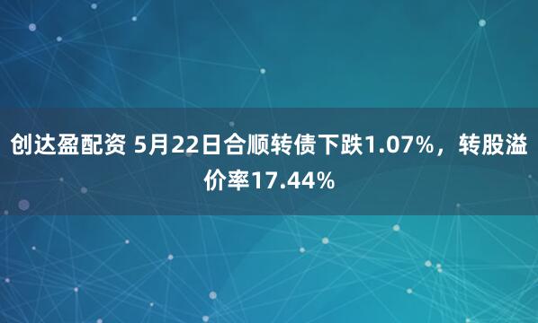 创达盈配资 5月22日合顺转债下跌1.07%，转股溢价率17.44%