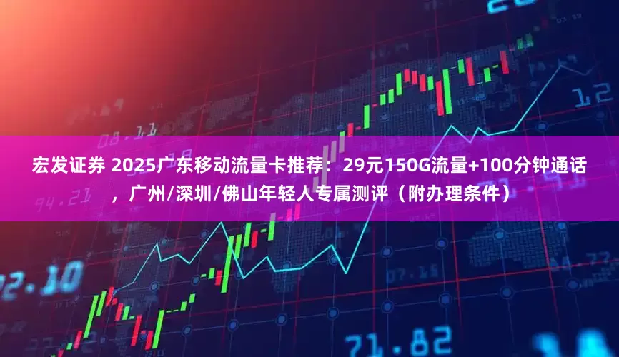 宏发证券 2025广东移动流量卡推荐：29元150G流量+100分钟通话，广州/深圳/佛山年轻人专属测评（附办理条件）