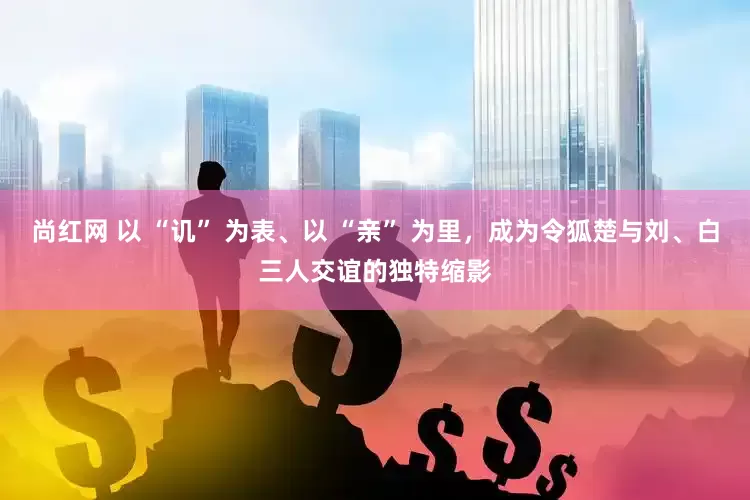 尚红网 以 “讥” 为表、以 “亲” 为里,成为令狐楚与刘、白三人交谊的独特缩影