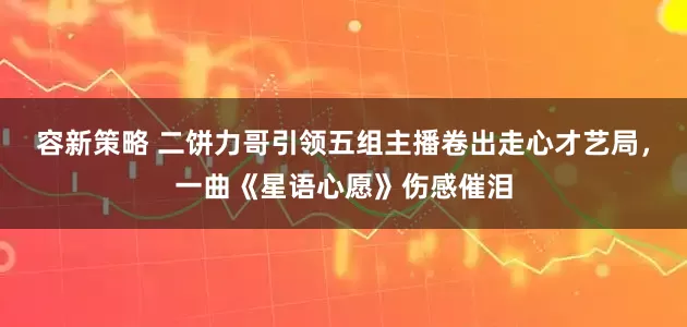 容新策略 二饼力哥引领五组主播卷出走心才艺局，一曲《星语心愿》伤感催泪