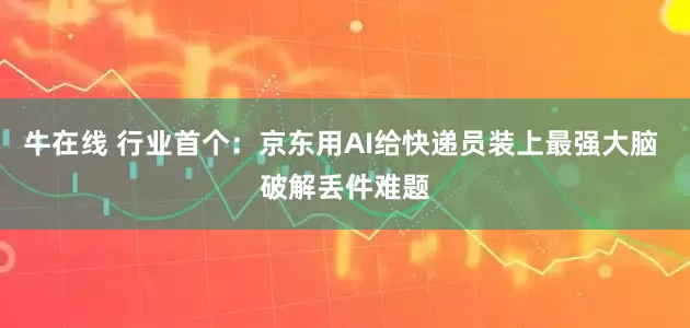 牛在线 行业首个：京东用AI给快递员装上最强大脑 破解丢件难题