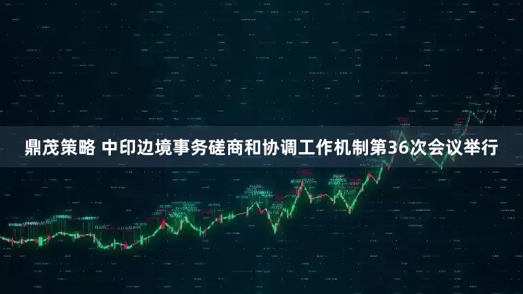 鼎茂策略 中印边境事务磋商和协调工作机制第36次会议举行